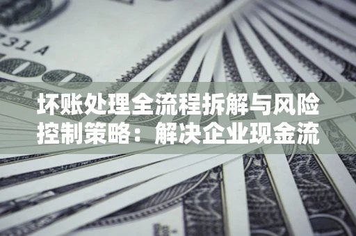 武汉坏账处理全流程拆解与风险控制策略：解决企业现金流顽疾的实战指南