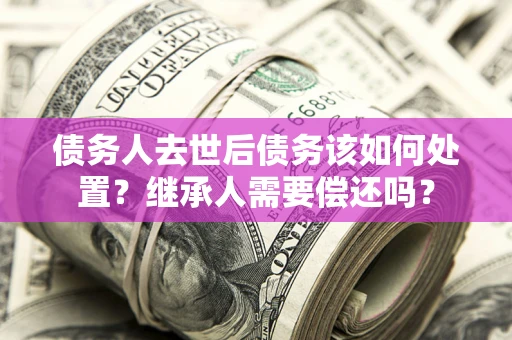 武汉债务人去世后债务该如何处置？继承人需要偿还吗？